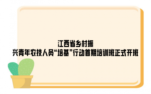 江西省乡村振兴青年农技人员“培基”行动首期培训班正式开班