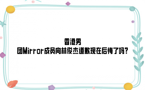香港男团Mirror成员向林俊杰道歉现在后悔了吗？