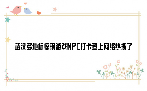 武汉多地标惊现游戏NPC打卡登上网络热搜了