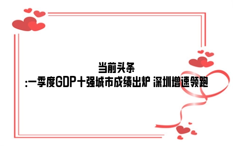 当前头条：一季度GDP十强城市成绩出炉 深圳增速领跑