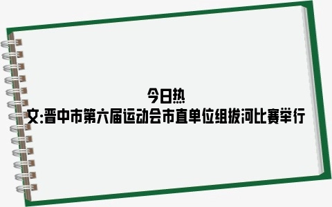 今日热文：晋中市第六届运动会市直单位组拔河比赛举行