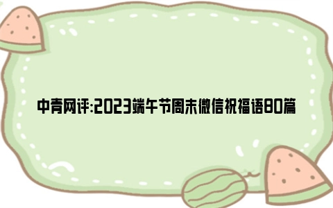 中青网评:2023端午节周末微信祝福语80篇