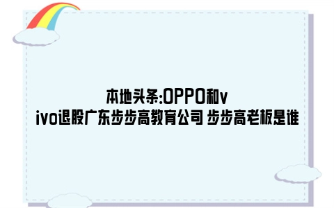 本地头条：OPPO和vivo退股广东步步高教育公司 步步高老板是谁
