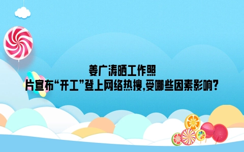 姜广涛晒工作照片宣布“开工”登上网络热搜，受哪些因素影响？