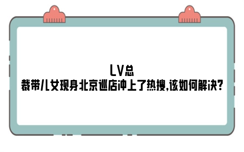 LV总裁带儿女现身北京巡店冲上了热搜，该如何解决？