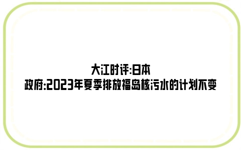 大江时评:日本政府：2023年夏季排放福岛核污水的计划不变
