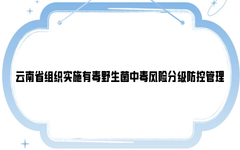 云南省组织实施有毒野生菌中毒风险分级防控管理