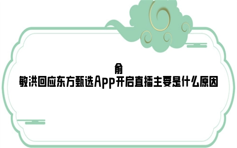俞敏洪回应东方甄选App开启直播主要是什么原因