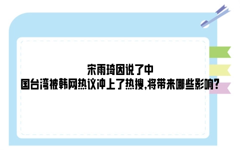 宋雨琦因说了中国台湾被韩网热议冲上了热搜，将带来哪些影响？