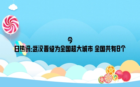 今日热讯：武汉晋级为全国超大城市 全国共有8个