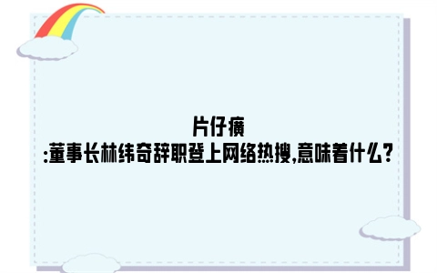 片仔癀：董事长林纬奇辞职登上网络热搜，意味着什么？