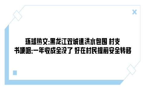 环球热文：黑龙江双城遭洪水包围 村支书哽咽：一年收成全没了 好在村民提前安全转移