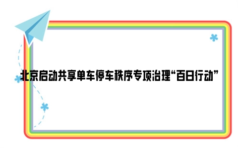 北京启动共享单车停车秩序专项治理“百日行动”