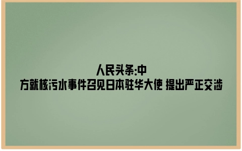 人民头条：中方就核污水事件召见日本驻华大使 提出严正交涉