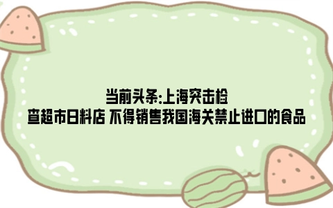 当前头条：上海突击检查超市日料店 不得销售我国海关禁止进口的食品