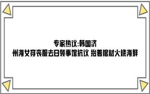 专家热议:韩国济州海女穿丧服去日领事馆抗议 抬着棺材火烧海鲜