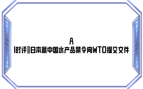 AI时评|日本就中国水产品禁令向WTO提交文件