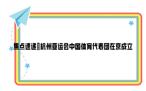 焦点速递|杭州亚运会中国体育代表团在京成立