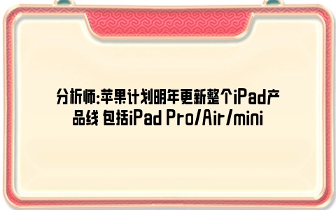 分析师：苹果计划明年更新整个iPad产品线 包括iPad Pro/Air/mini