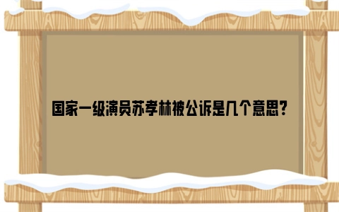 国家一级演员苏孝林被公诉是几个意思？