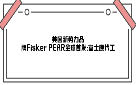 美国新势力品牌Fisker PEAR全球首发：富士康代工