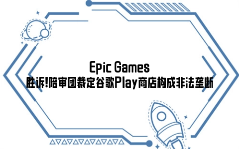 Epic Games胜诉!陪审团裁定谷歌Play商店构成非法垄断