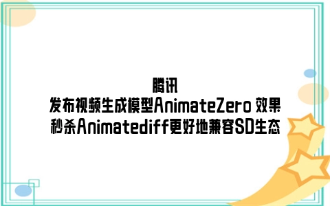 腾讯发布视频生成模型AnimateZero 效果秒杀Animatediff更好地兼容SD生态