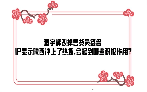 董宇辉改掉售货员签名 IP显示陕西冲上了热搜，会起到哪些积极作用？