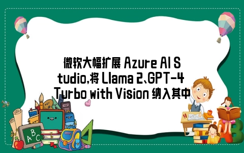 微软大幅扩展 Azure AI Studio，将 Llama 2、GPT-4 Turbo with Vision 纳入其中