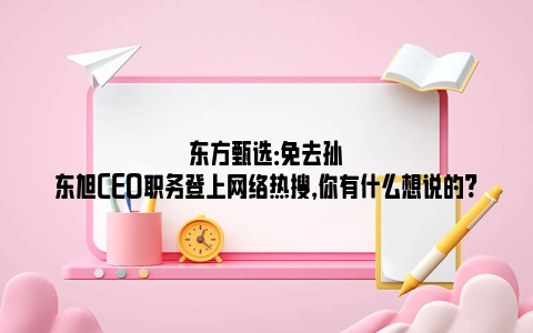 东方甄选：免去孙东旭CEO职务登上网络热搜，你有什么想说的?