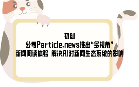 初创公司Particle.news推出“多视角”新闻阅读体验  解决AI对新闻生态系统的影响