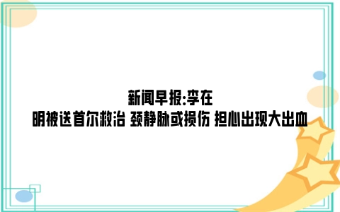 新闻早报：李在明被送首尔救治 颈静脉或损伤 担心出现大出血