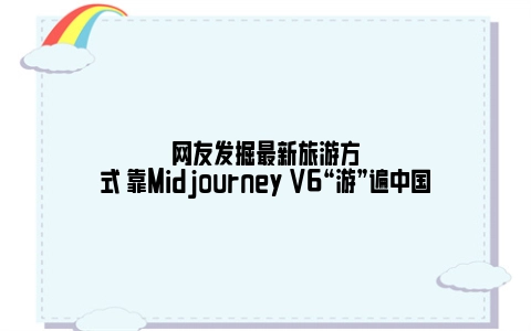 网友发掘最新旅游方式 靠Midjourney V6“游”遍中国
