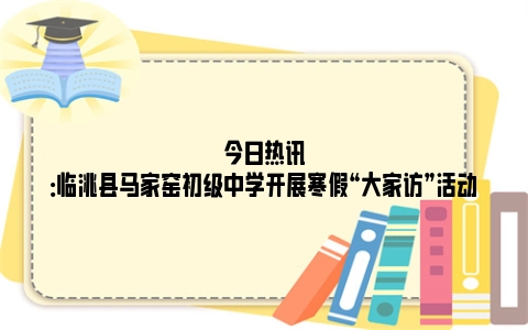 今日热讯：临洮县马家窑初级中学开展寒假“大家访”活动