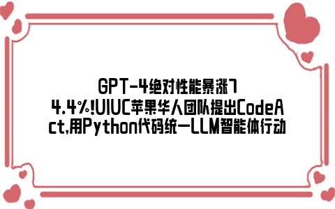 GPT-4绝对性能暴涨74.4%！UIUC苹果华人团队提出CodeAct，用Python代码统一LLM智能体行动