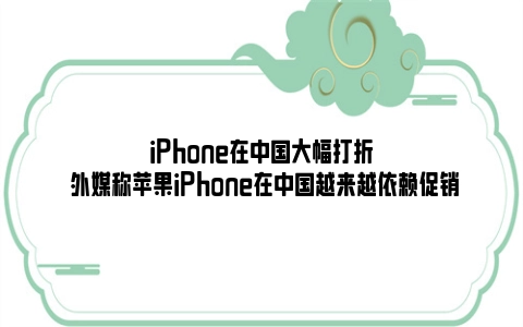 iPhone在中国大幅打折 外媒称苹果iPhone在中国越来越依赖促销