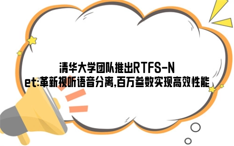 清华大学团队推出RTFS-Net:革新视听语音分离，百万参数实现高效性能