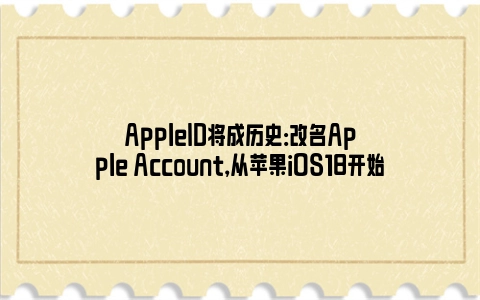 AppleID将成历史：改名Apple Account，从苹果iOS18开始