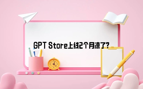 GPT Store上线2个月凉了？