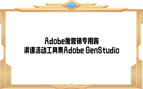 Adobe推营销专用跨渠道活动工具集Adobe GenStudio