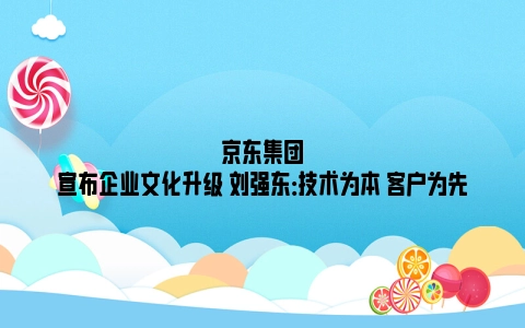 京东集团宣布企业文化升级 刘强东：技术为本 客户为先