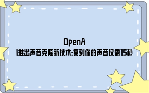 OpenAI推出声音克隆新技术：复刻你的声音仅需15秒