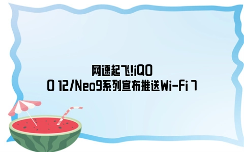 网速起飞！iQOO 12/Neo9系列宣布推送Wi-Fi 7