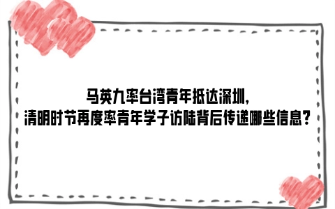 马英九率台湾青年抵达深圳，清明时节再度率青年学子访陆背后传递哪些信息？