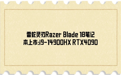 雷蛇灵刃Razer Blade 18笔记本上市：i9-14900HX RTX4090