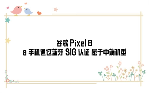 谷歌 Pixel 8a 手机通过蓝牙 SIG 认证 属于中端机型