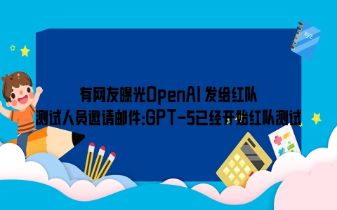 有网友曝光OpenAI 发给红队测试人员邀请邮件：GPT-5已经开始红队测试