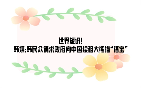 世界短讯！韩媒：韩民众请求政府向中国续租大熊猫“福宝”