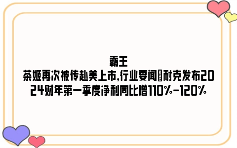 霸王茶姬再次被传赴美上市，行业要闻|耐克发布2024财年第一季度净利同比增110%-120%