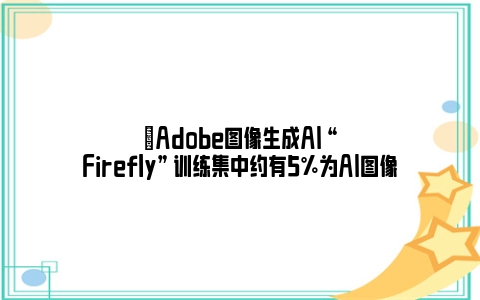 ​Adobe图像生成AI “Firefly” 训练集中约有5%为AI图像
